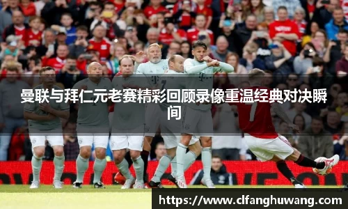 曼联与拜仁元老赛精彩回顾录像重温经典对决瞬间