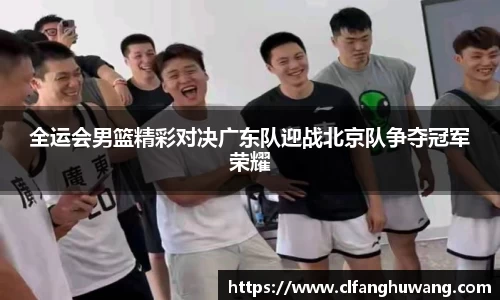 全运会男篮精彩对决广东队迎战北京队争夺冠军荣耀